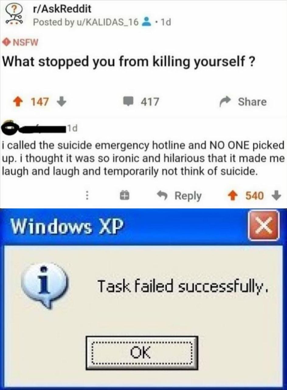 52 rAskReddit Posted by uKALIDAS_16 1d O NSFW What stopped you from killing yourself 4 147 W 417 Share om i called the suicide emergency hotline and NO ONE picked up i thought it was so ironic and hilarious that it made me laugh and laugh and temporarily not think of suicide Reply 4 540 Windows XP Task Failed successFully