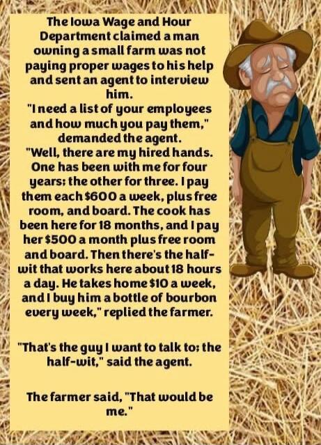 The Iowa Wage and Hour Department claimed a man owning a small farm was not paying proper wages to his help and sent an agent to interview him.

“I need a list of your employees and how much you pay them,” demanded the agent.

“Well, there are my hired hands. One has been with me for four years; the other for three. I pay them each $600 a week, plu
