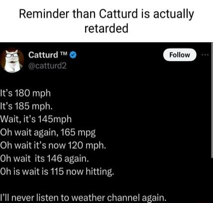 Reminder than Catturd is actually retarded a Catturd Foliow Its 180 mph Its 185 mph ETSIERE LT Oh wait again 165 mpg Oh wait its now 120 mph Oh wait its 146 again Oh is wait is 115 now hitting Ill never listen to weather channel again