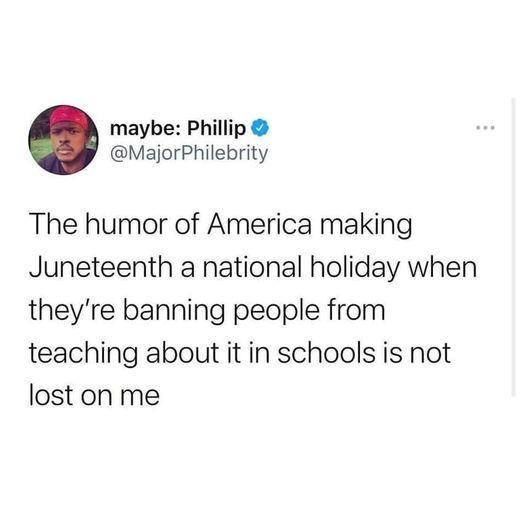maybe Phillip MajorPhilebrity The humor of America making Juneteenth a national holiday when theyre banning people from teaching about it in schools is not lost on me