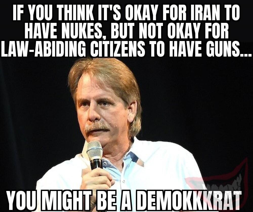 IF YOU THINK IT'S OKAY FOR IRAN TO HAVE NUKES, BUT NOT OKAY FOR LAW-ABIDING CITIZENS TO HAVE GUNS... YOU MIGHT BE A DEMOKKKRAT