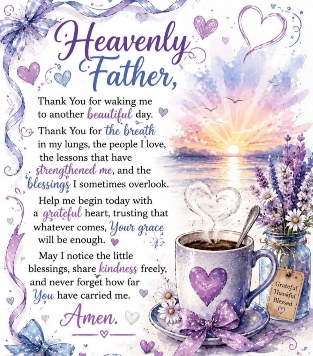 Heavenly Father, Thank You for waking me to another beautiful day. Thank You for the breath in my lungs, the people I love, the lessons that have strengthened me, and the blessings I sometimes overlook. Help me begin today with a grateful heart, trusting that whatever comes, Your grace will be enough. May I notice the little blessings, share kindne