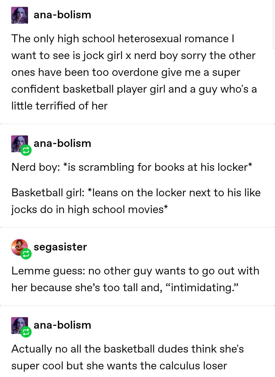 ana bolism The only high school heterosexual romance want to see is jock girl x nerd boy sorry the other ones have been too overdone give me a super confident basketball player girl and a guy whos a little terrified of her gana bolism Nerd boy is scrambling for books at his locker Basketball girl leans on the locker next to his like jocks do in high school movies segasister Lemme guess no other gu