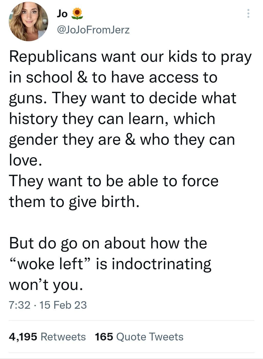 Jo JoJoFromlerz Republicans want our kids to pray in school to have access to guns They want to decide what history they can learn which gender they are who they can love They want to be able to force them to give birth But do go on about how the woke left is indoctrinating wont you 732 15Feb 23 4195 Retweets 165 Quote Tweets