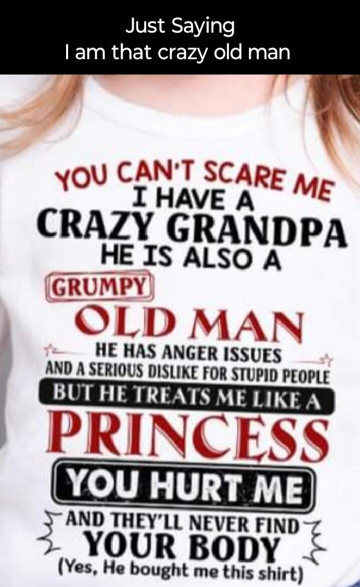 Just Saying I am that crazy old man YOU CAN'T SCARE ME I HAVE A CRAZY GRANDPA HE IS ALSO A GRUMPY OLD MAN HE HAS ANGER ISSUES AND A SERIOUS DISLIKE FOR STUPID PEOPLE BUT HE TREATS ME LIKE A PRINCESS YOU HURT ME AND THEY'LL NEVER FIND YOUR BODY (Yes, He bought me this shirt)