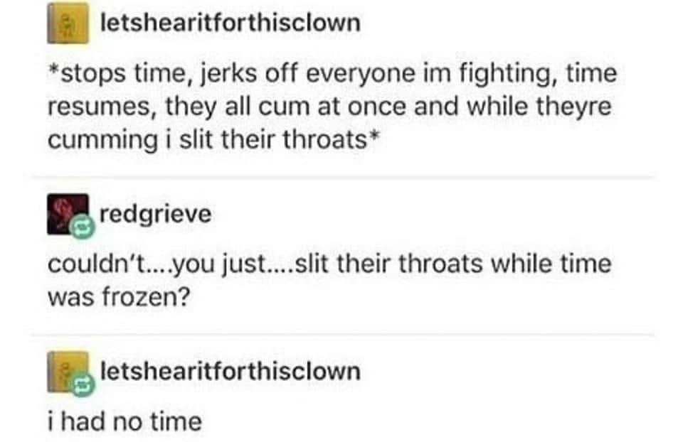 letshearitforthisclown stops time jerks off everyone im fighting time resumes they all cum at once and while theyre cumming i slit their throats redgrieve couldnt you justslit their throats while time was frozen Ietsheariunhisclowu i had no time