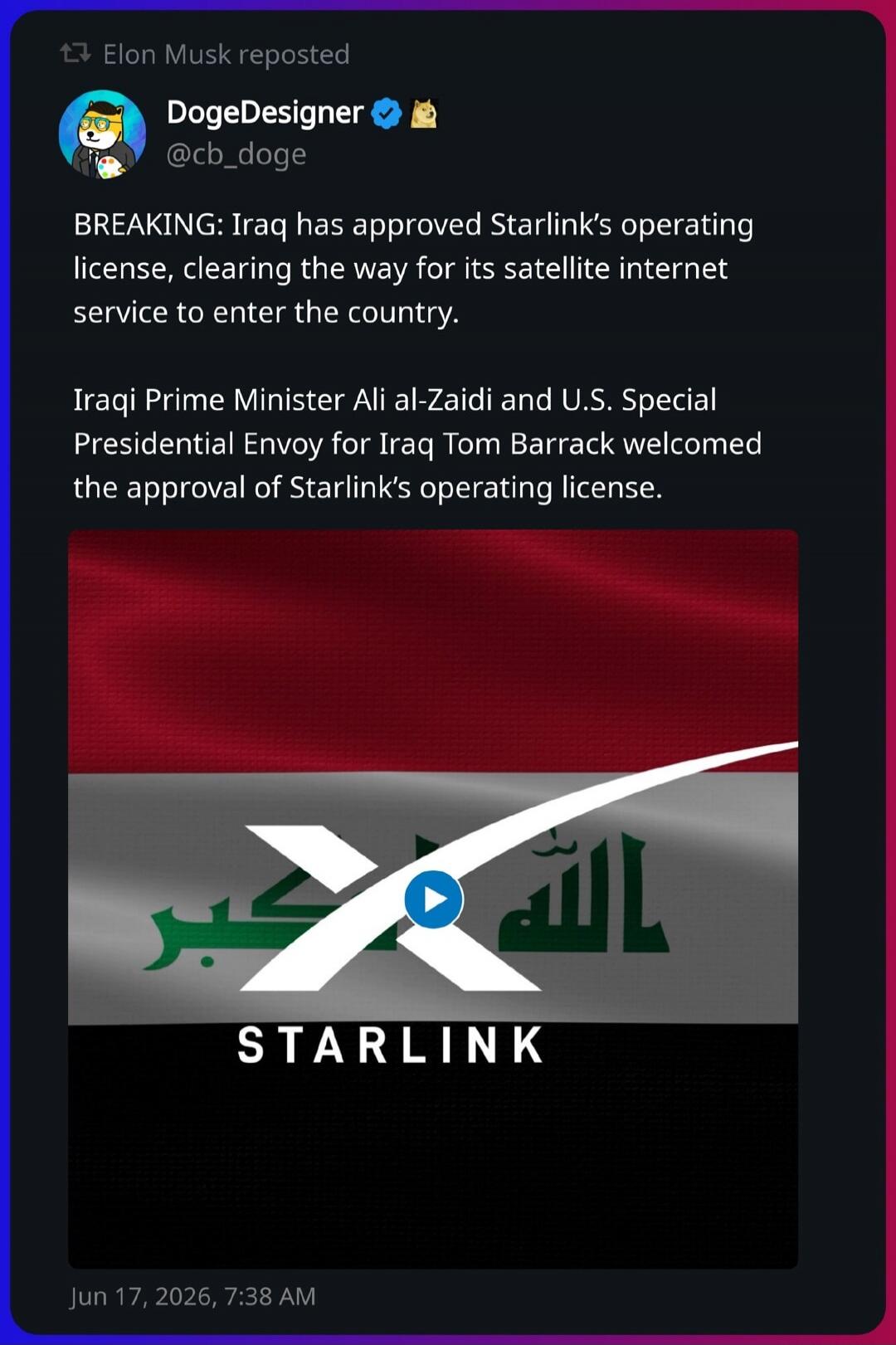 Elon Musk reposted. DogeDesigner @cb_doge. BREAKING: Iraq has approved Starlink's operating license, clearing the way for its satellite internet service to enter the country. Iraqi Prime Minister Ali al-Zaidi and U.S. Special Presidential Envoy for Iraq Tom Barrack welcomed the approval of Starlink's operating license. STARLINK. Jun 17, 2026, 7:38 