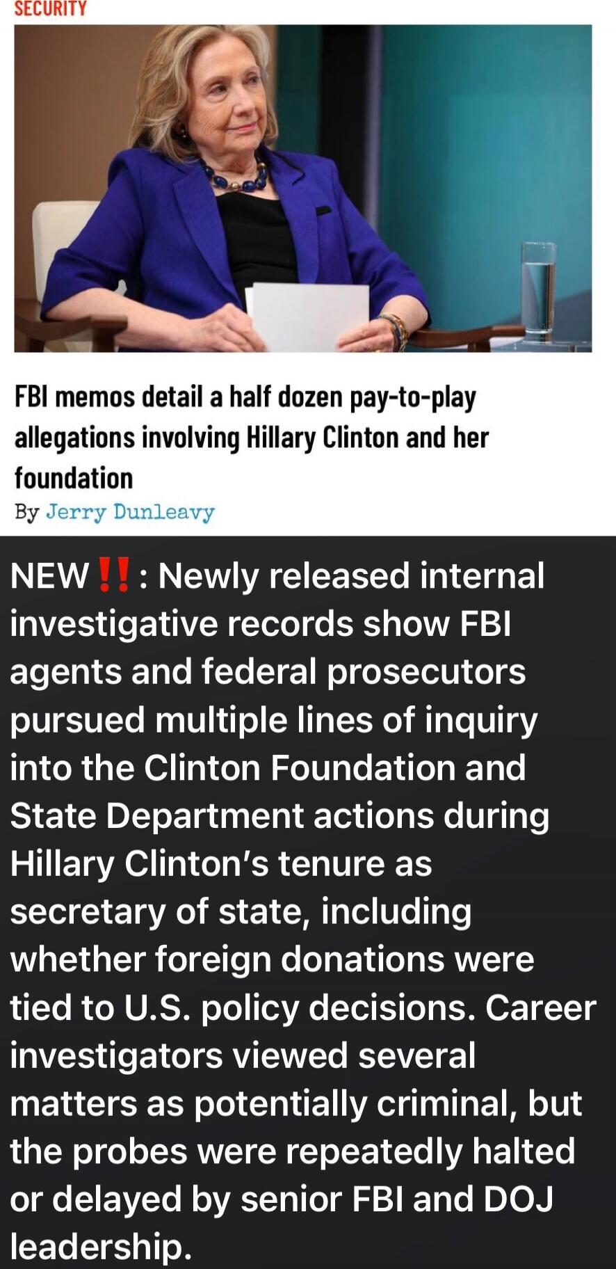 SECURITY

FBI memos detail a half dozen pay-to-play allegations involving Hillary Clinton and her foundation
By Jerry Dunleavy

NEW‼️: Newly released internal investigative records show FBI agents and federal prosecutors pursued multiple lines of inquiry into the Clinton Foundation and State Department actions during Hillary Clinton’s tenure as sec