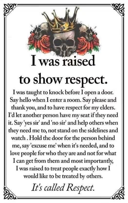 I was raised to show respect. I was taught to knock before I open a door. Say hello when I enter a room. Say please and thank you, and to have respect for my elders. I'd let another person have my seat if they need it. Say 'yes sir' and 'no sir' and help others when they need me to, not stand on the sidelines and watch. Hold the door for the person