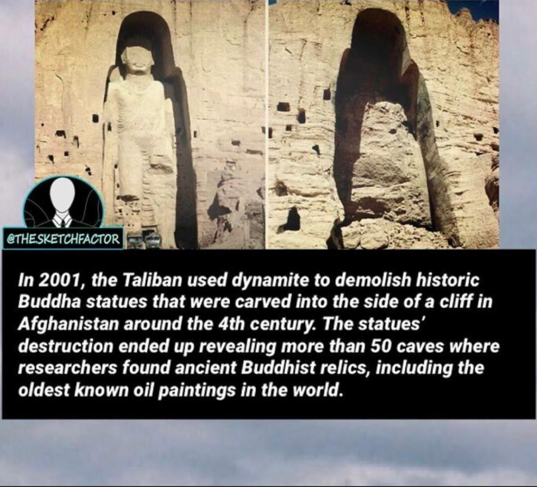 In 2001 the Taliban used dynamite to demolish historic Buddha statues that were carved into the side of a cliff in Afghanistan around the 4th century The statues destruction ended up revealing more than 50 caves where researchers found ancient Buddhist relics including the oldest known oil paintings in the world