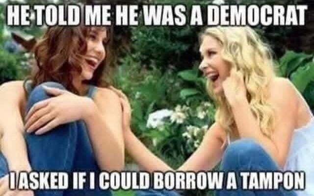 HE TOLD ME HE WAS A DEMOCRAT
I ASKED IF I COULD BORROW A TAMPON