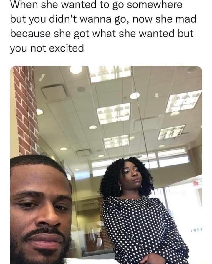 When she wanted to go somewhere but you didnt wanna go now she mad because she got what she wanted but you not excited