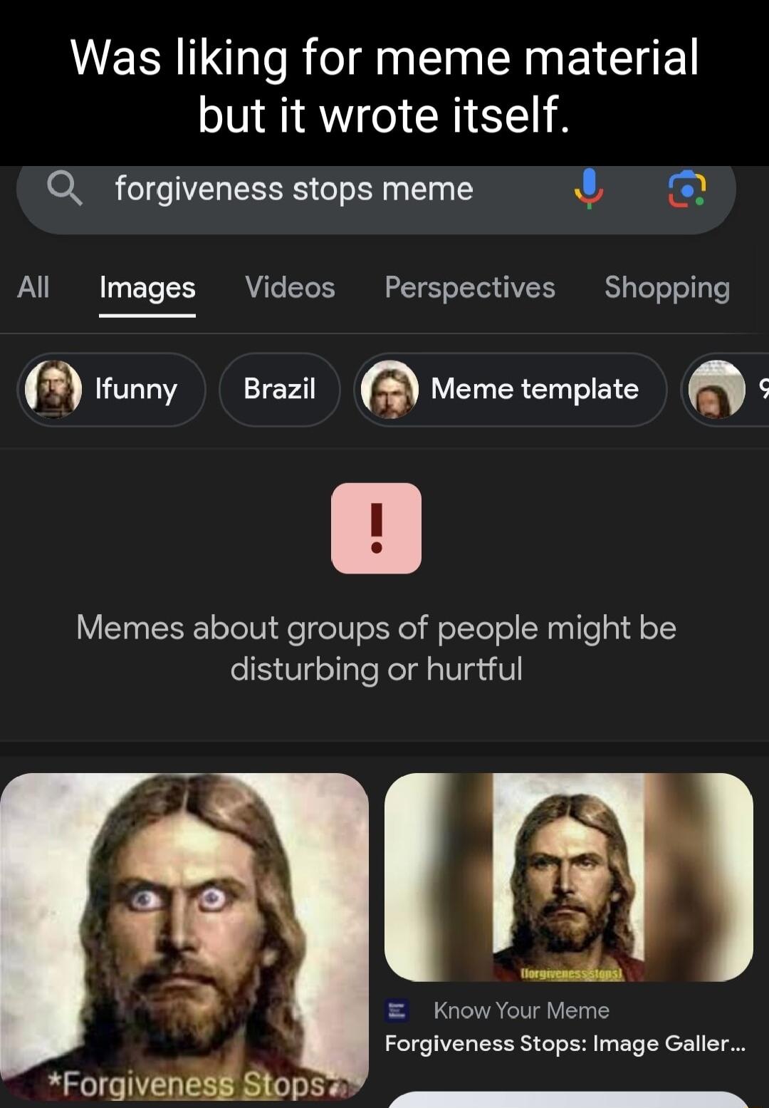 Was liking for meme material but it wrote itself Q_ forgiveness stops meme 4y All Images Videos Perspectives Shopping oy Brazil Meme template Memes about groups of people might be disturbing or hurtful 3 r eR el ForgVEHEMSopS Forgiveness Stops Image Galler