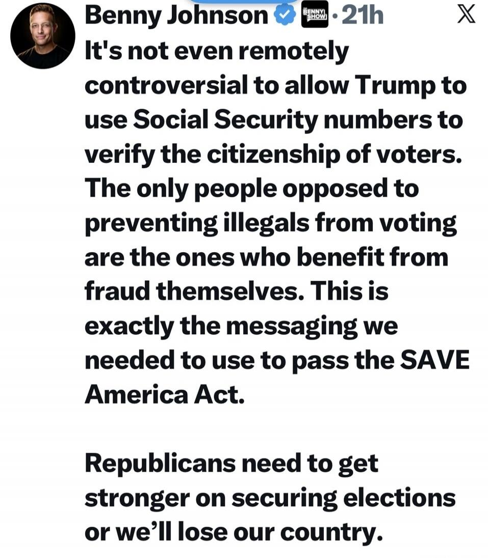 Benny Johnson 21h It's not even remotely controversial to allow Trump to use Social Security numbers to verify the citizenship of voters. The only people opposed to preventing illegals from voting are the ones who benefit from fraud themselves. This is exactly the messaging we needed to use to pass the SAVE America Act. Republicans need to get stro