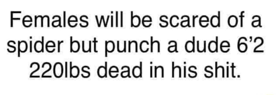 Females will be scared of a spider but punch a dude 62 220Ibs dead in his shit