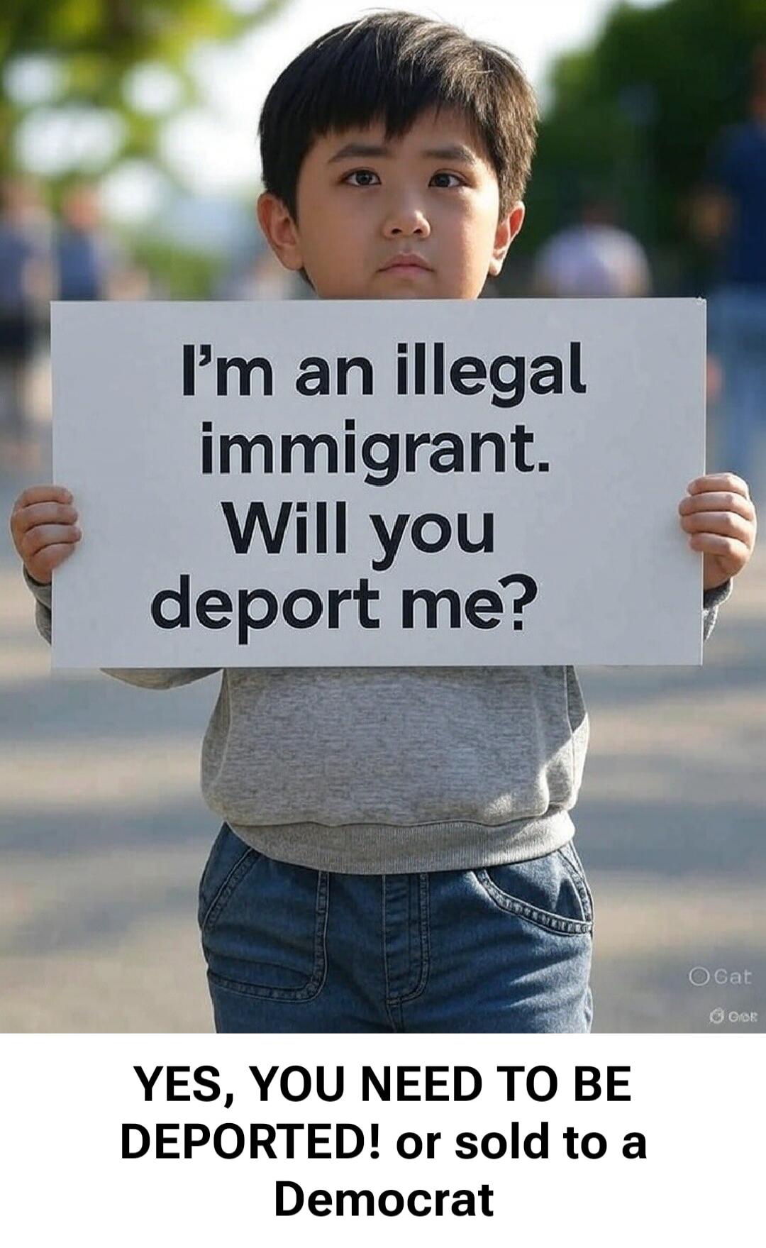 I'm an illegal immigrant. Will you deport me? YES, YOU NEED TO BE DEPORTED! or sold to a Democrat