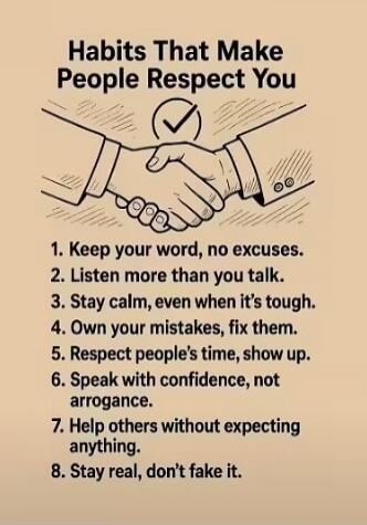 Habits That Make People Respect You

1. Keep your word, no excuses.
2. Listen more than you talk.
3. Stay calm, even when it's tough.
4. Own your mistakes, fix them.
5. Respect people's time, show up.
6. Speak with confidence, not arrogance.
7. Help others without expecting anything.
8. Stay real, don’t fake it.