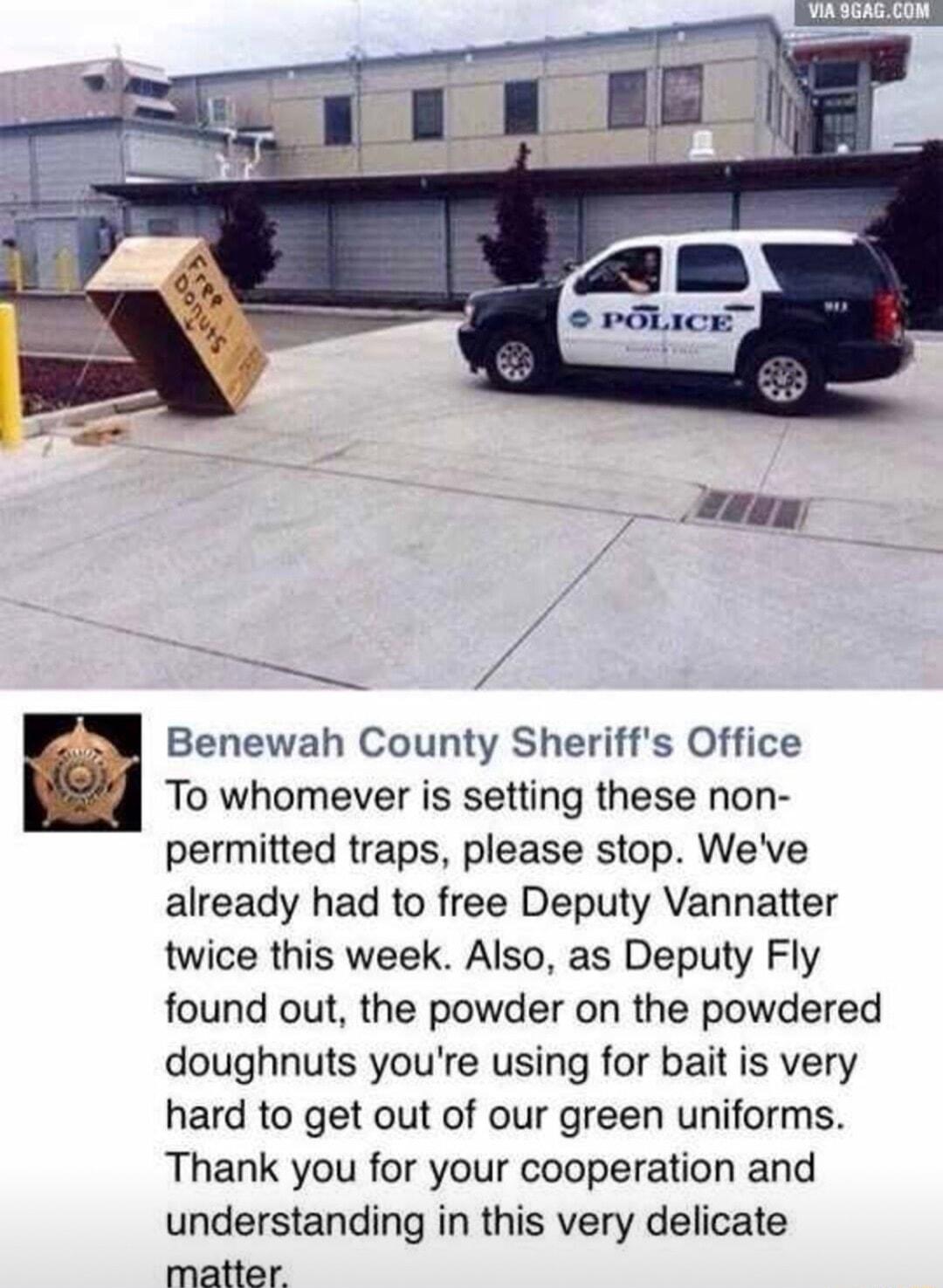p Benewah County Sheriffs Office To whomever is setting these non permitted traps please stop Weve already had to free Deputy Vannatter twice this week Also as Deputy Fly found out the powder on the powdered doughnuts youre using for bait is very hard to get out of our green uniforms Thank you for your cooperation and understanding in this very delicate matter