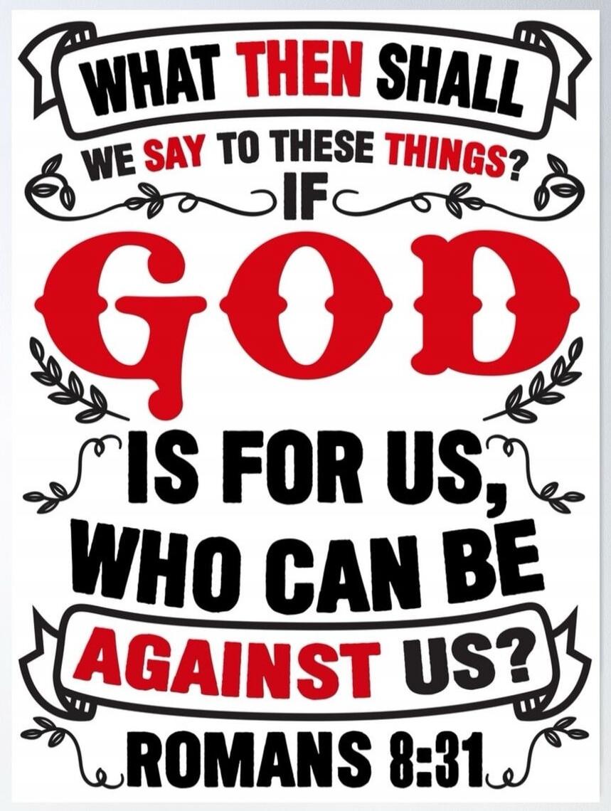 WHAT THEN SHALL WE SAY TO THESE THINGS? IF GOD IS FOR US, WHO CAN BE AGAINST US? ROMANS 8:31
