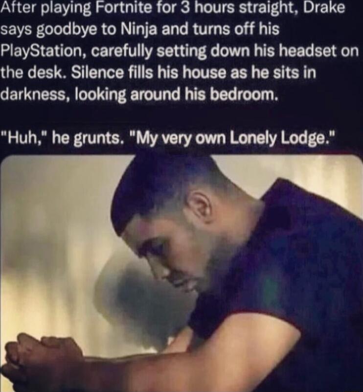 After playing Fortnite for 3 hours straight Drake says goodbye to Ninja and turns off his PlayStation carefully setting down his headset on the desk Silence fills his house as he sits in darkness looking around his bedroom Huh he grunts My very own Lonely Lodge