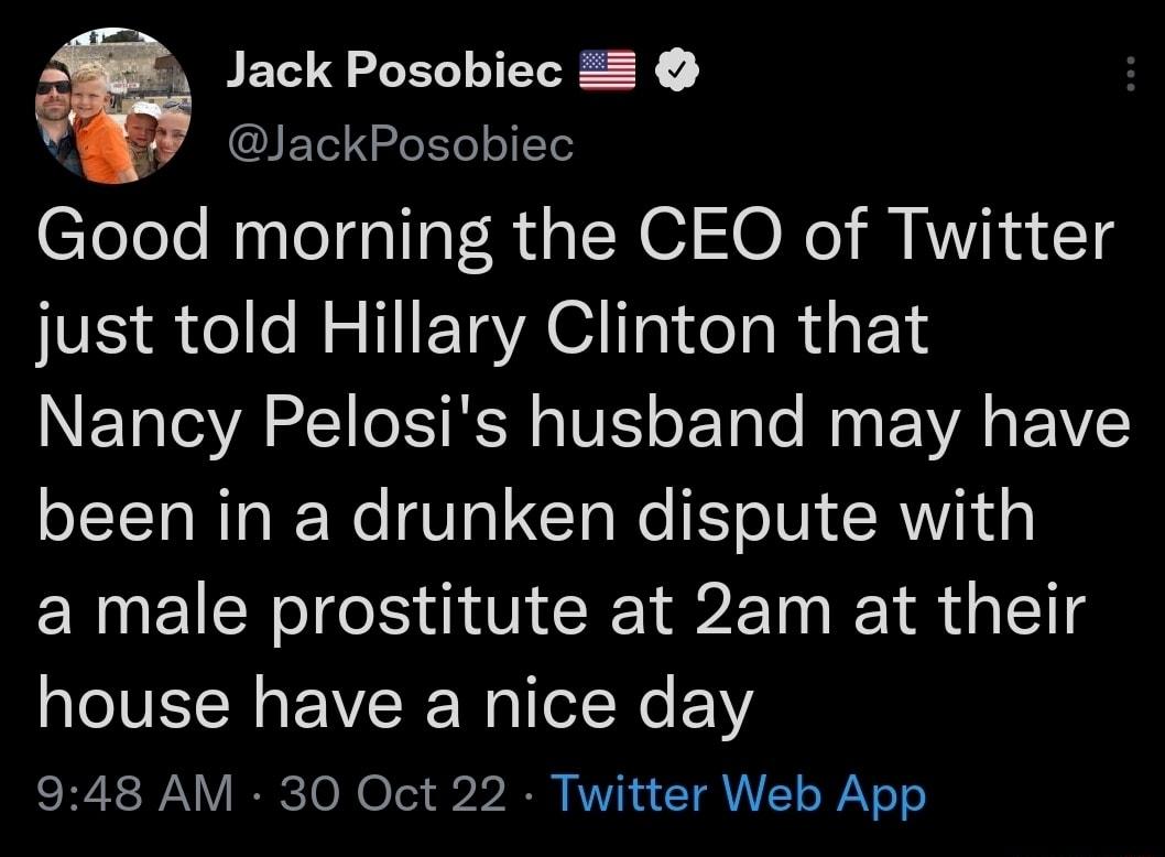 Jack Posobiec 2 JackPosobiec Good morning the CEO of Twitter just told Hillary Clinton that Nancy Pelosis husband may have been in a drunken dispute with a male prostitute at 2am at their house have a nice day 948 AM 30 Oct 22 Twitter Web App