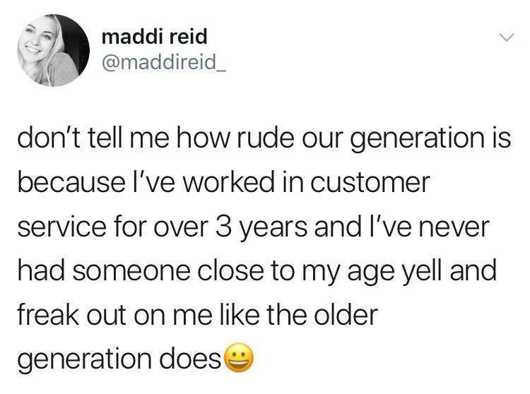 i maddi reid Y maddireid_ N dont tell me how rude our generation is because Ive worked in customer service for over 3 years and Ive never had someone close to my age vell and freak out on me like the older generation does