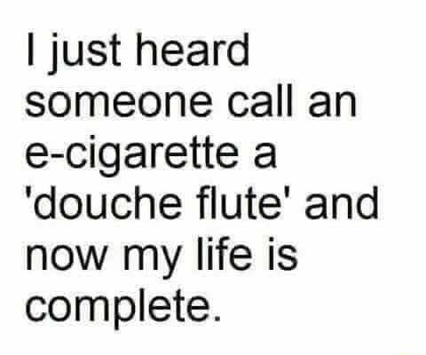 just heard someone call an e cigarette a douche flute and now my life is complete