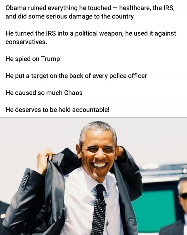 Obama ruined everything he touched — healthcare, the IRS, and did some serious damage to the country

He turned the IRS into a political weapon, he used it against conservatives.

He spied on Trump

He put a target on the back of every police officer

He caused so much Chaos

He deserves to be held accountable!