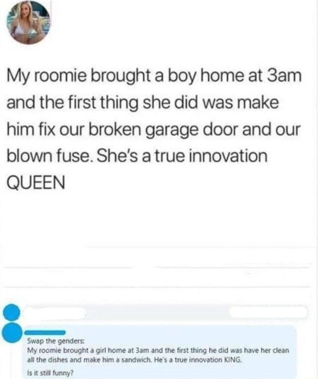My roomie brought a boy home at 3am and the first thing she did was make him fix our broken garage door and our blown fuse Shes a true innovation QUEEN Swap the genders My toomiebrought i home st 3am and the st thing he was have her esn a8 the cishes and make him sandwich Hes 3 rue innovation KING 15 500 ony