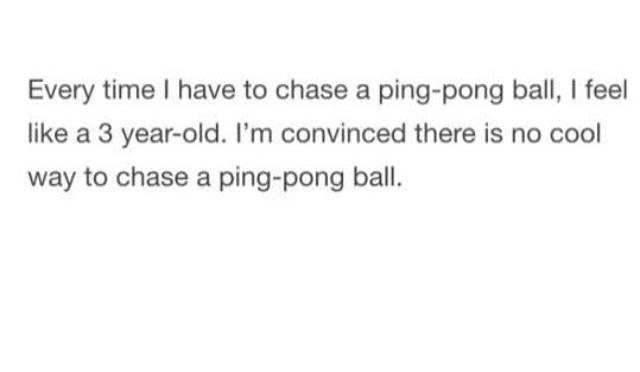 Every time have to chase a ping pong ball feel like a 3 year old Im convinced there is no cool way to chase a ping pong ball