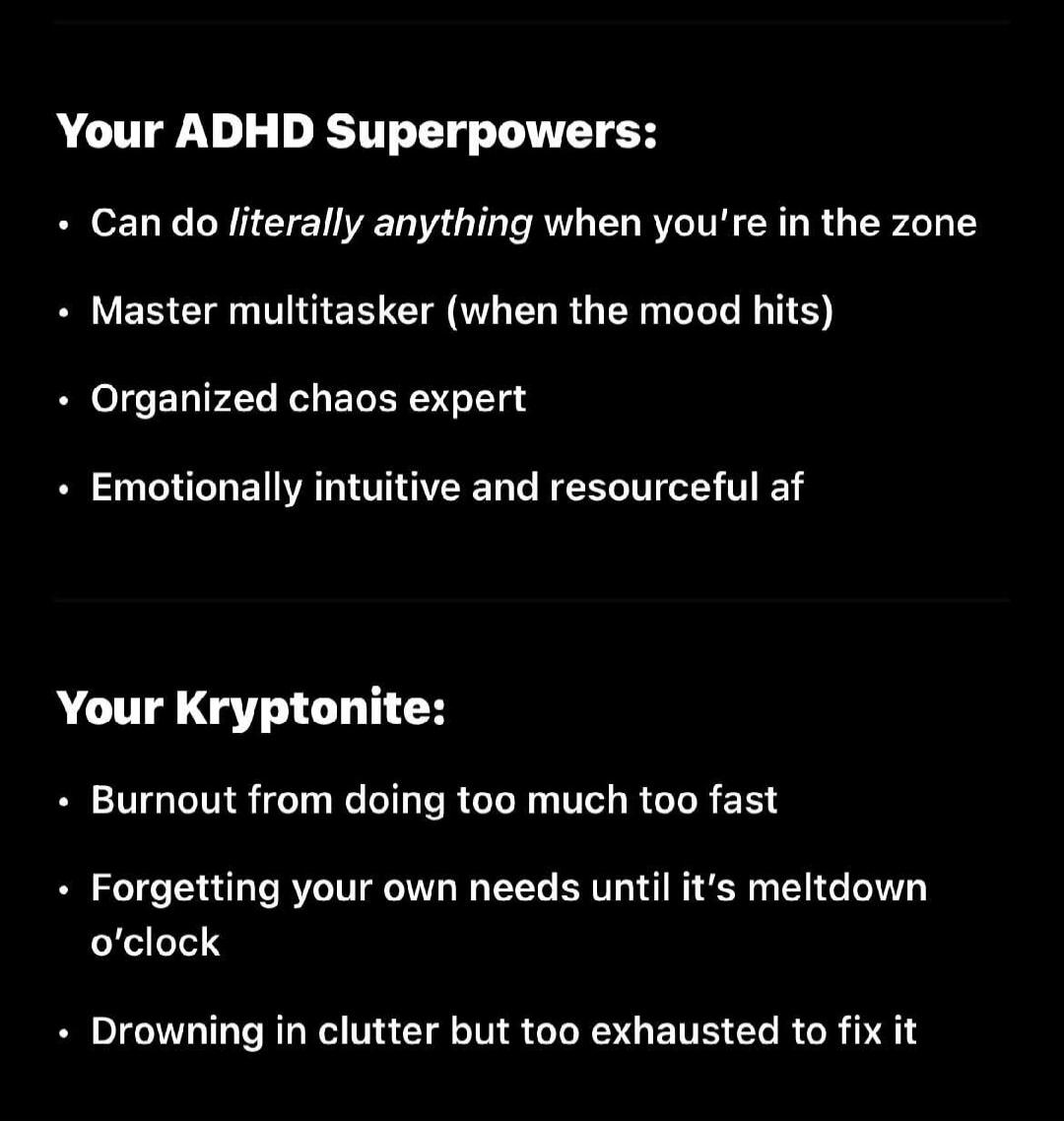 Your ADHD Superpowers: Can do literally anything when you're in the zone. Master multitasker (when the mood hits). Organized chaos expert. Emotionally intuitive and resourceful af. Your Kryptonite: Burnout from doing too much too fast. Forgetting your own needs until it's meltdown o'clock. Drowning in clutter but too exhausted to fix it.