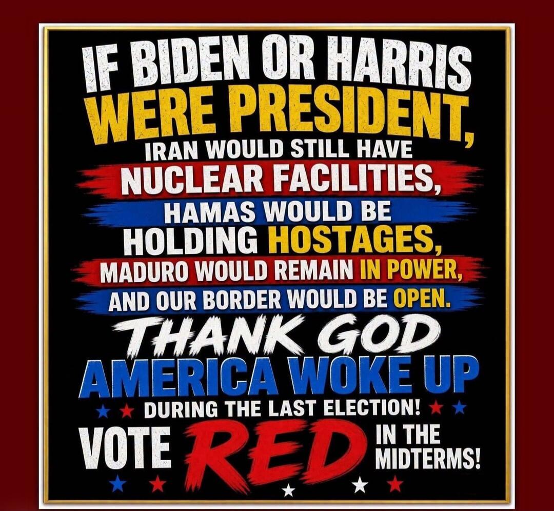 IF BIDEN OR HARRIS WERE PRESIDENT, IRAN WOULD STILL HAVE NUCLEAR FACILITIES, HAMAS WOULD BE HOLDING HOSTAGES, MADURO WOULD REMAIN IN POWER, AND OUR BORDER WOULD BE OPEN. THANK GOD AMERICA WOKE UP DURING THE LAST ELECTION! VOTE RED IN THE MIDTERMS!