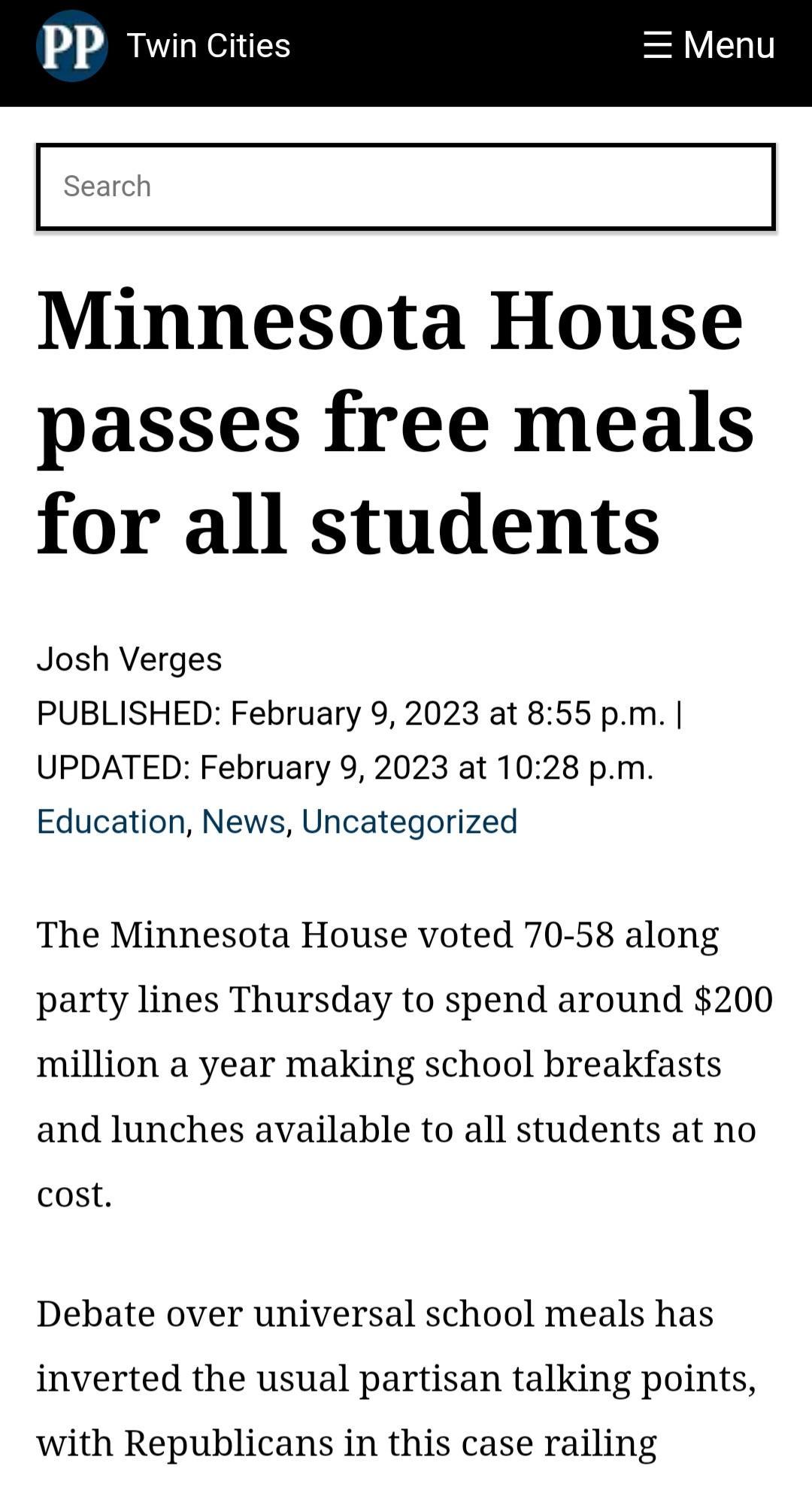 Minnesota House passes free meals for all students Josh Verges PUBLISHED February 9 2023 at 855 pm UPDATED February 9 2023 at 1028 pm Education News Uncategorized The Minnesota House voted 70 58 along party lines Thursday to spend around 200 million a year making school breakfasts and lunches available to all students at no cost Debate over universal school meals has inverted the usual partisan ta