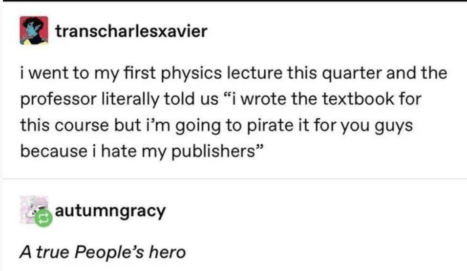 transcharlesxavier i went to my first physics lecture this quarter and the professor literally told us i wrote the textbook for this course but im going to pirate it for you guys because i hate my publishers autumngracy A true Peoples hero