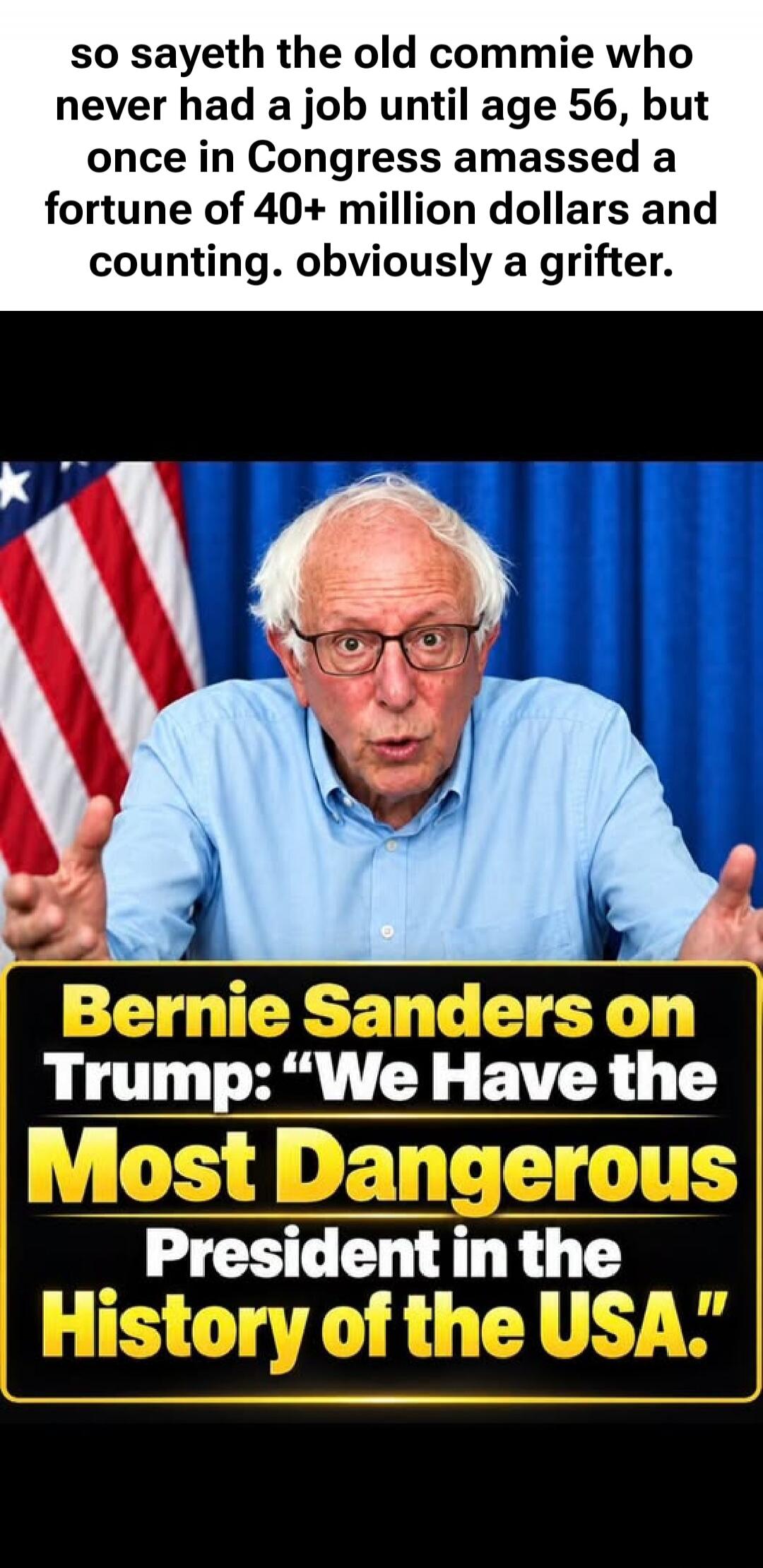 so sayeth the old commie who never had a job until age 56, but once in Congress amassed a fortune of 40+ million dollars and counting. obviously a grifter. Bernie Sanders on Trump: 