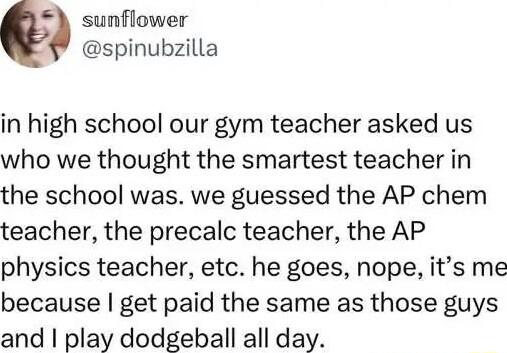 sunflower spinubzilla in high school our gym teacher asked us who we thought the smartest teacher in the school was we guessed the AP chem teacher the precalc teacher the AP physics teacher etc he goes nope its me because get paid the same as those guys and play dodgeball all day