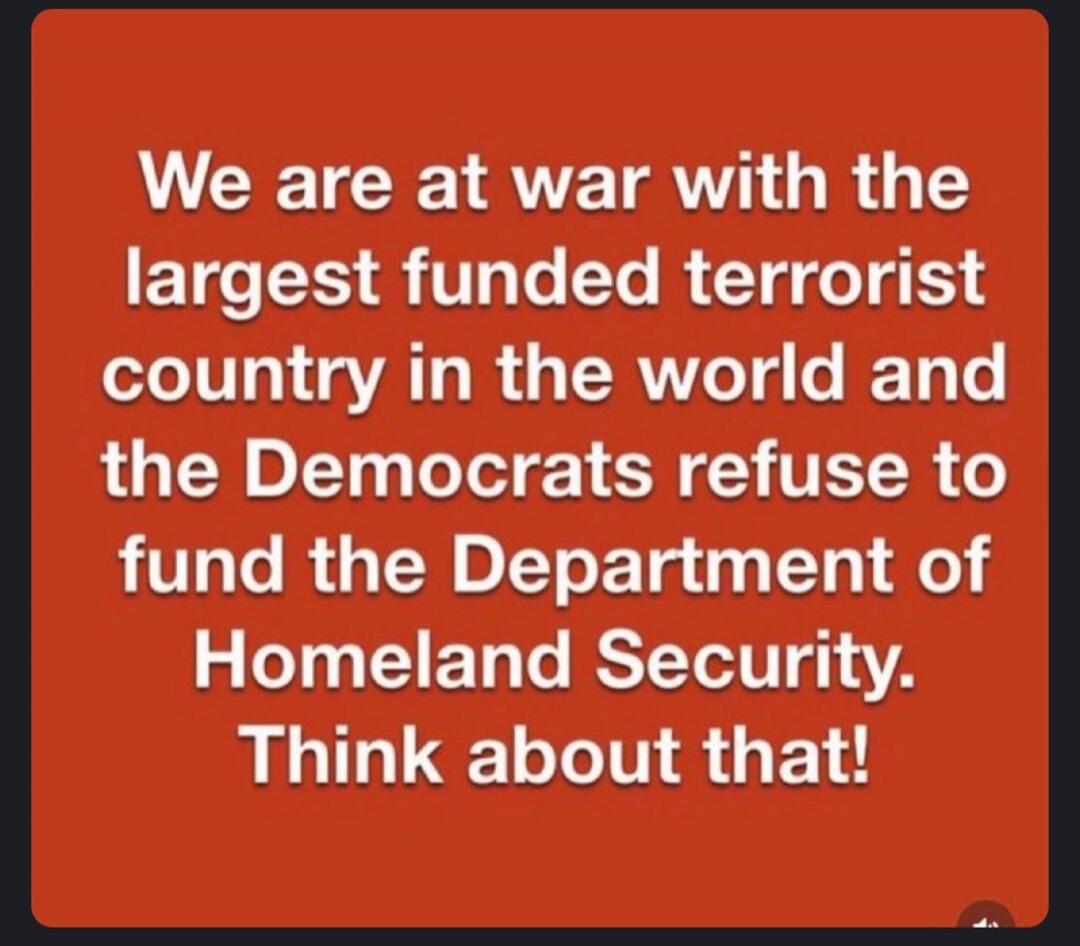 We are at war with the largest funded terrorist country in the world and the Democrats refuse to fund the Department of Homeland Security. Think about that!