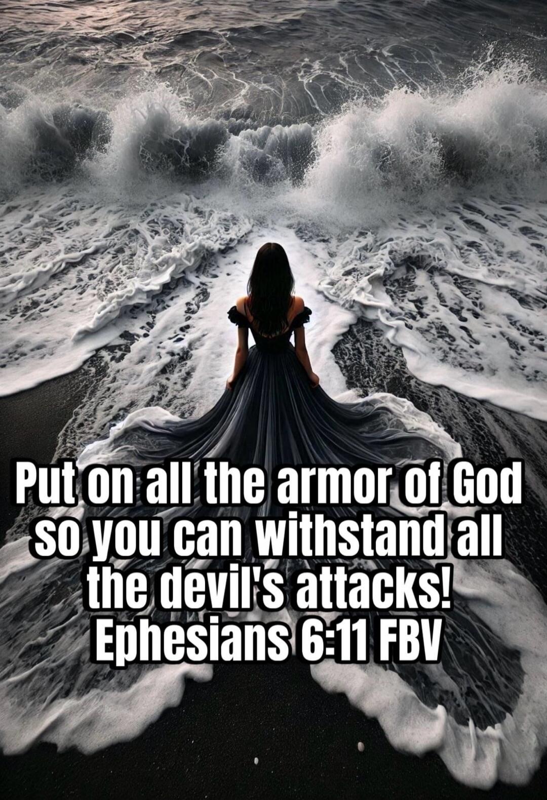 Put on all the armor of God so you can withstand all the devil's attacks! Ephesians 6:11 FBV