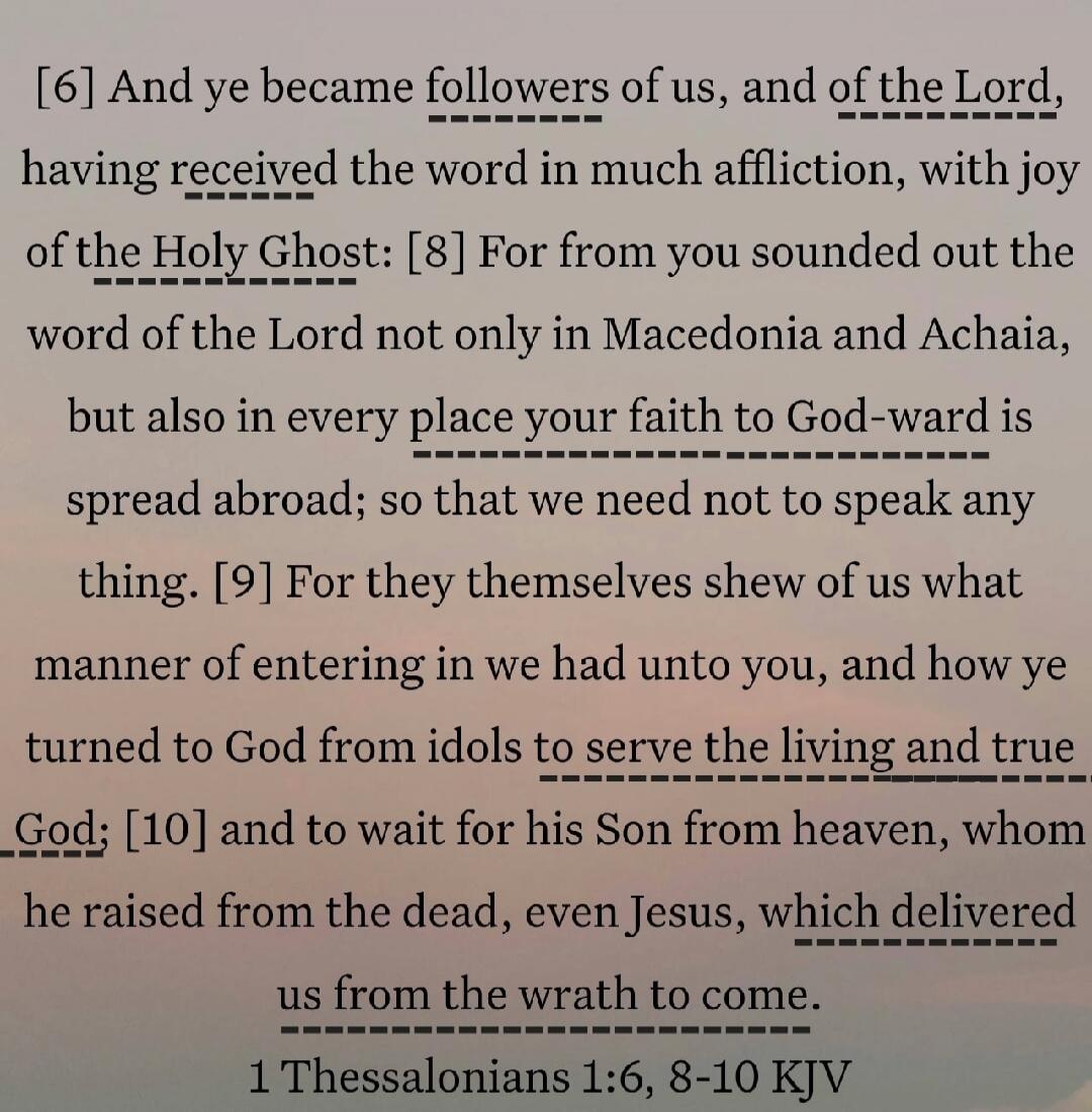 [6] And ye became followers of us, and of the Lord, having received the word in much affliction, with joy of the Holy Ghost: [8] For from you sounded out the word of the Lord not only in Macedonia and Achaia, but also in every place your faith to God-ward is spread abroad; so that we need not to speak any thing. [9] For they themselves shew of us w