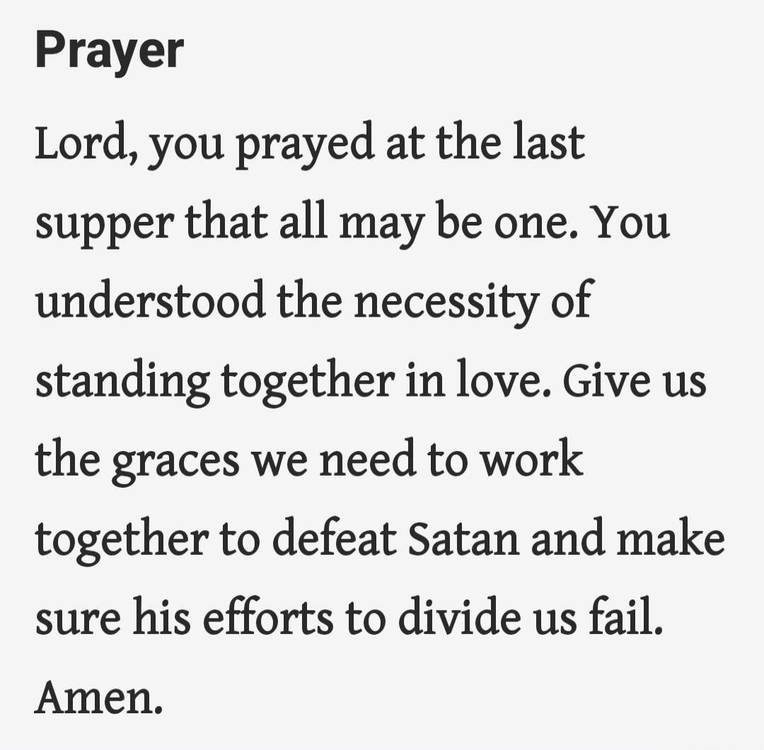 Prayer

Lord, you prayed at the last supper that all may be one. You understood the necessity of standing together in love. Give us the graces we need to work together to defeat Satan and make sure his efforts to divide us fail. Amen.