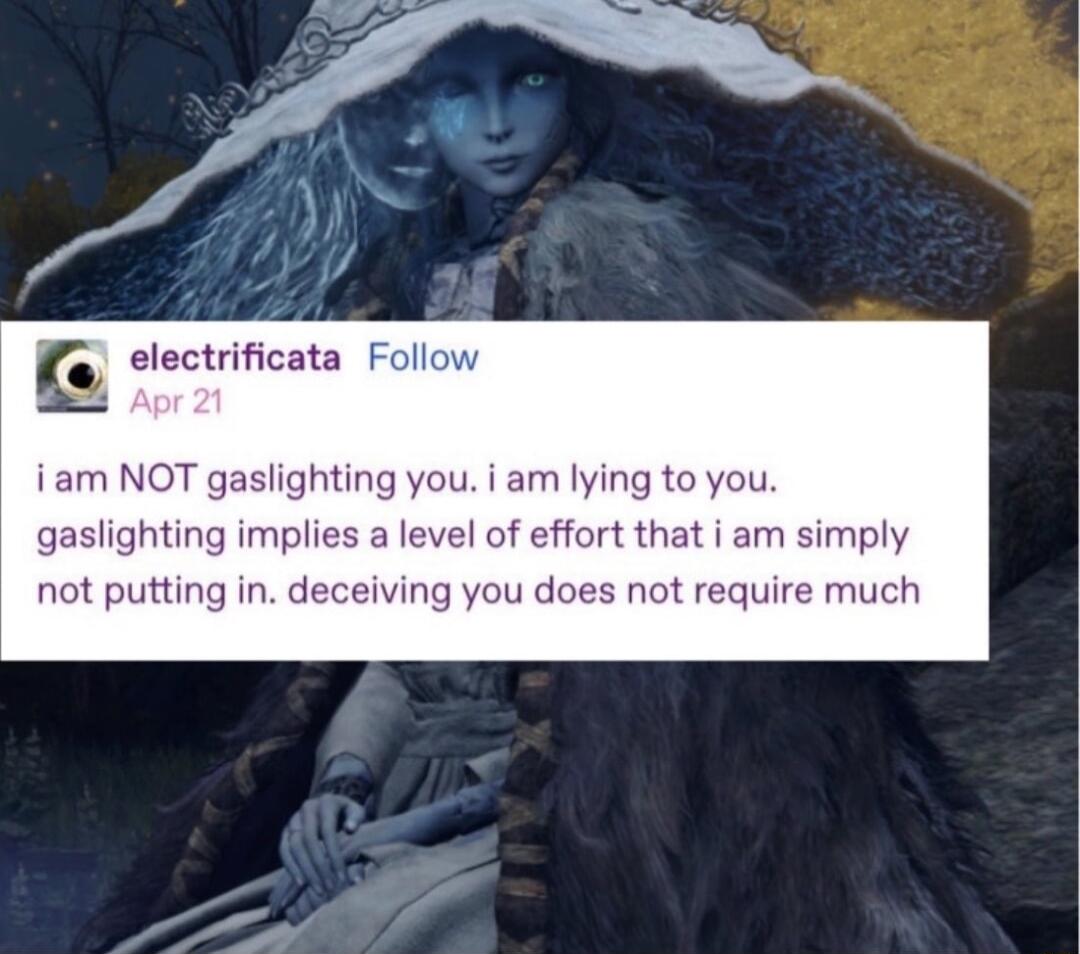 electrificata Follc iam NOT gaslighting you i am lying to you gaslighting implies a level of effort that i am simply not putting in deceiving you does not require much