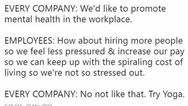 EVERY COMPANY Wed like to promote mental health in the workplace EMPLOYEES How about hiring more people so we feel less pressured increase our pay so we can keep up with the spiraling cost of living so were not so stressed out EVERY COMPANY No not like that Try Yoga