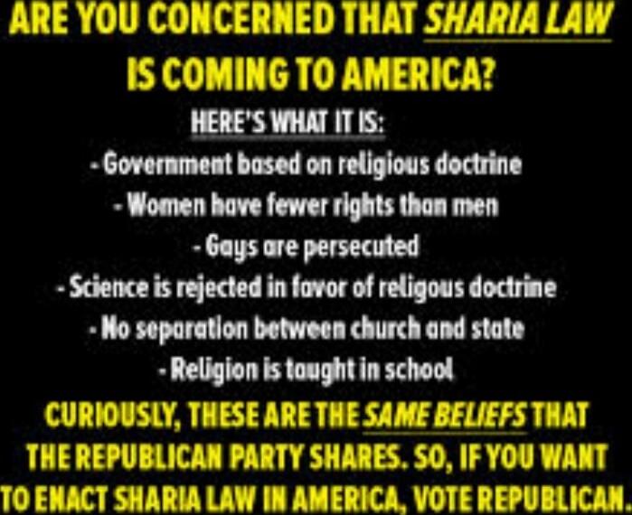 ARE YOU CONCERNED THAT SHARIA LAW IS COMING TO AMERICA? HERE'S WHAT IT IS: - Government based on religious doctrine - Women have fewer rights than men - Gays are persecuted - Science is rejected in favor of religious doctrine - No separation between church and state - Religion is taught in school CURIOUSLY, THESE ARE THE SAME BELIEFS THAT THE REPUB