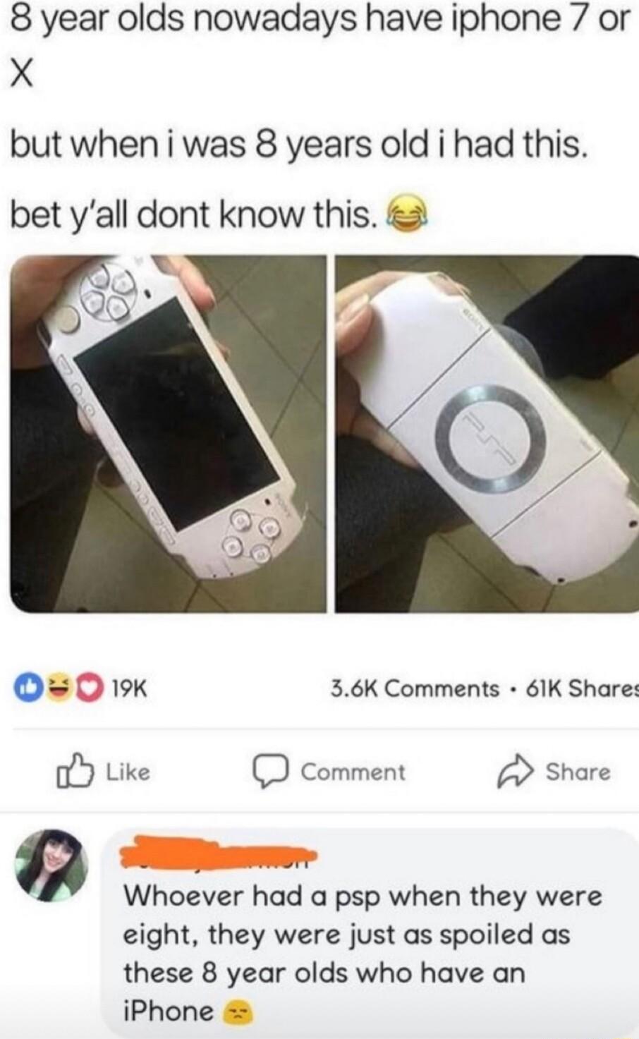8 year olds nowadays have iphone 7 or X but when i was 8 years old i had this bet yall dont know this O0 19 36K Comments 61K Share oY Like comment Share Q Whoever had a psp when they were eight they were just as spoiled as these 8 year olds who have an iPhone