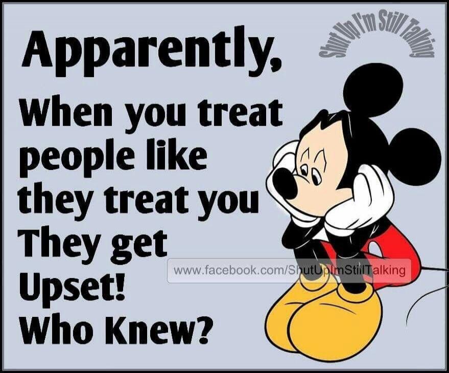 Apparently, When you treat people like they treat you They get Upset! Who Knew? Shut Up I'm Still Talking