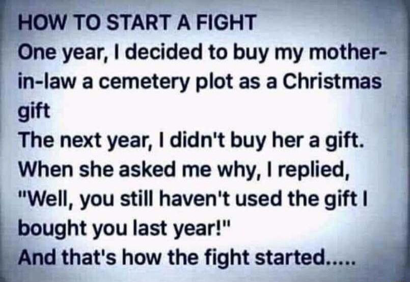 e year decided to buy my mother in law a cemetery plot as a Christmas gift The next year didnt buy her a gift When she asked me why replied Well you still havent used the gift bought you last year thats how the fight started