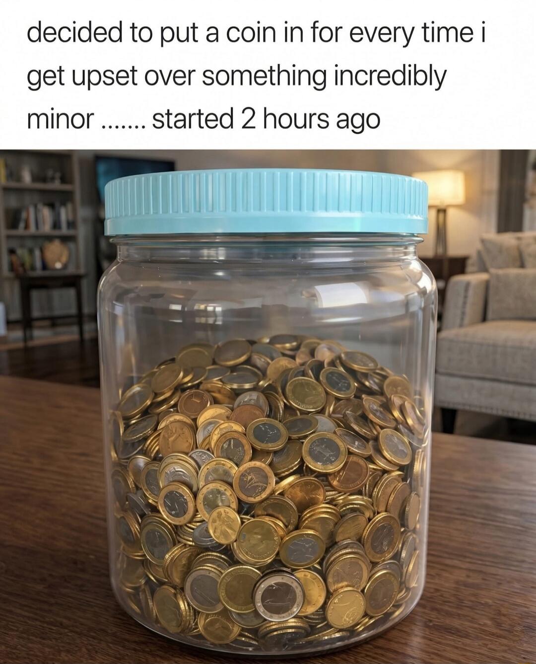 decided to put a coin in for every time i get upset over something incredibly minor ....... started 2 hours ago