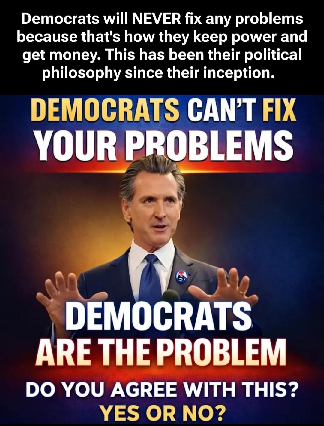 Democrats will NEVER fix any problems because that's how they keep power and get money. This has been their political philosophy since their inception. DEMOCRATS CAN'T FIX YOUR PROBLEMS DEMOCRATS ARE THE PROBLEM DO YOU AGREE WITH THIS? YES OR NO?