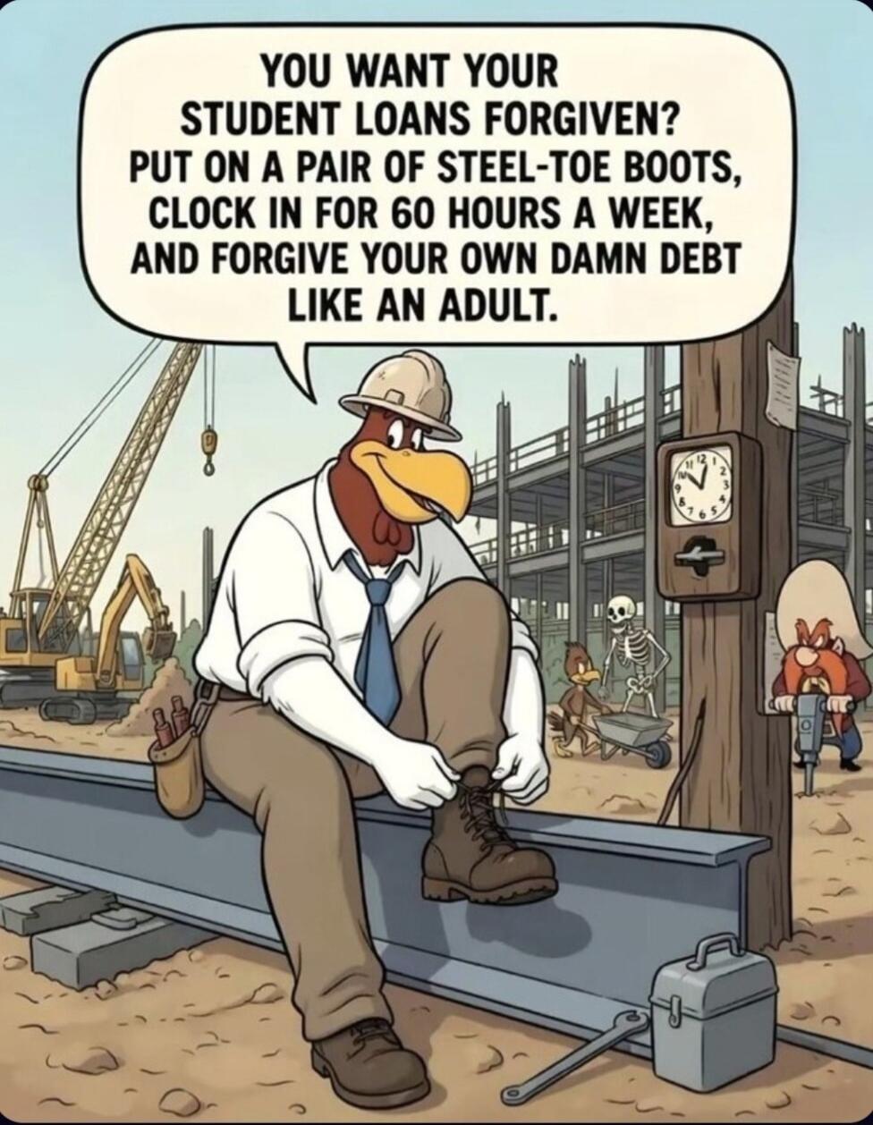 YOU WANT YOUR STUDENT LOANS FORGIVEN? PUT ON A PAIR OF STEEL-TOE BOOTS, CLOCK IN FOR 60 HOURS A WEEK, AND FORGIVE YOUR OWN DAMN DEBT LIKE AN ADULT.