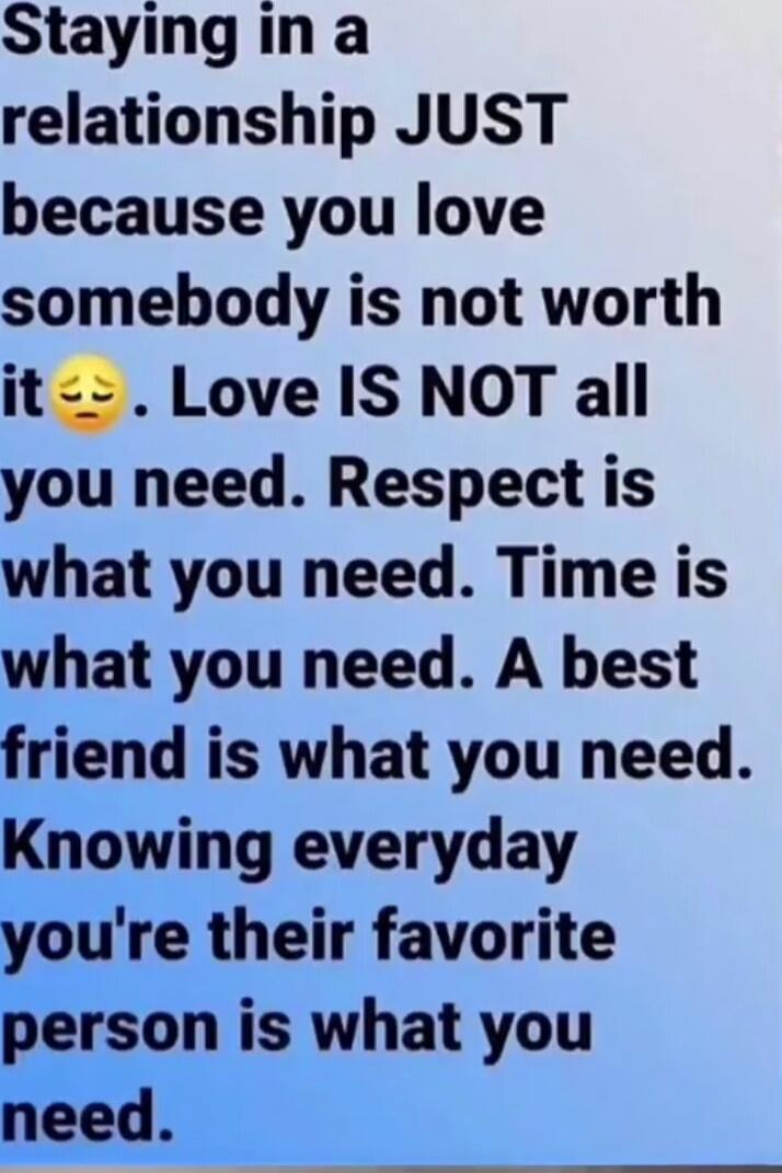 Staying in a relationship JUST because you love somebody is not worth it. Love IS NOT all you need. Respect is what you need. Time is what you need. A best friend is what you need. Knowing everyday you're their favorite person is what you need.